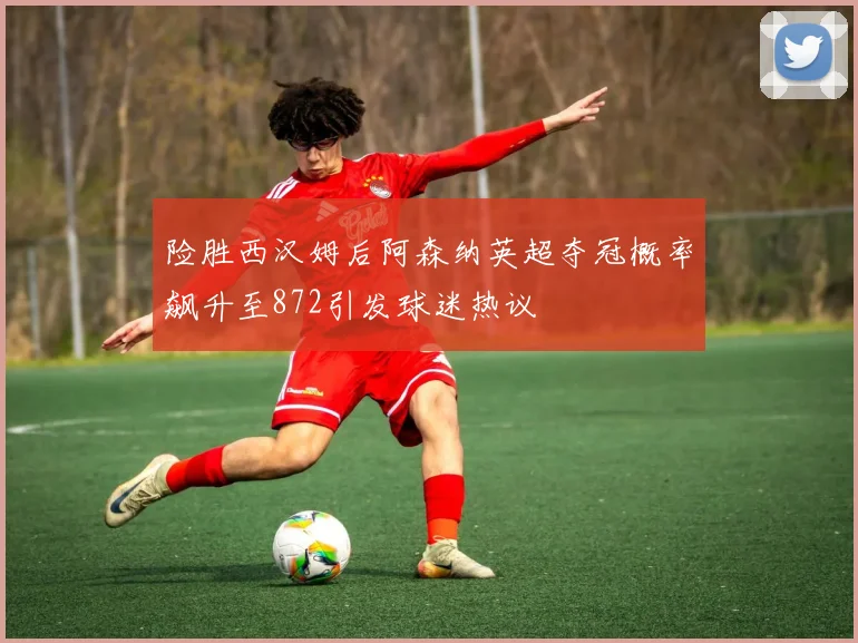 险胜西汉姆后阿森纳英超夺冠概率飙升至872引发球迷热议