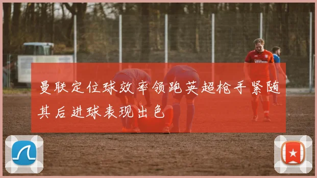 曼联定位球效率领跑英超枪手紧随其后进球表现出色