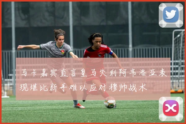 马卡嘉宾直言皇马失利阿韦洛亚表现堪比新手难以应对穆帅战术