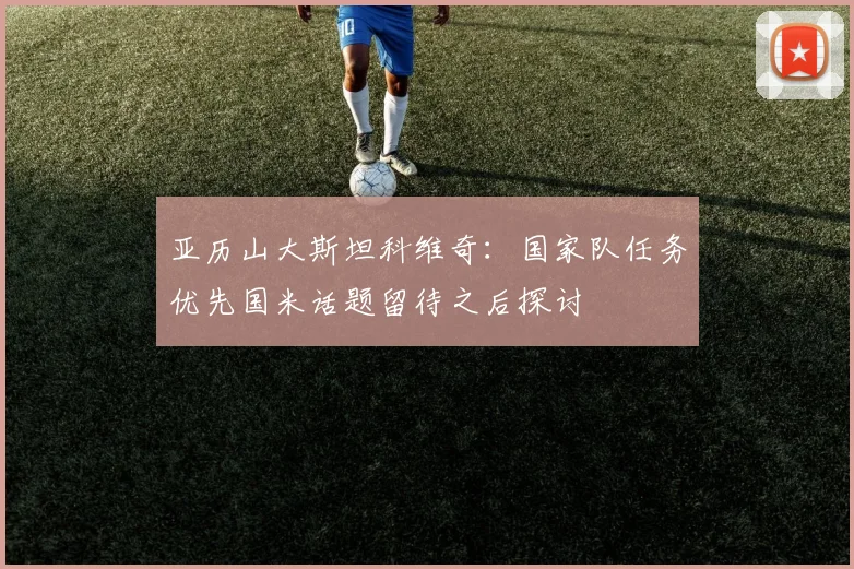 亚历山大斯坦科维奇：国家队任务优先国米话题留待之后探讨