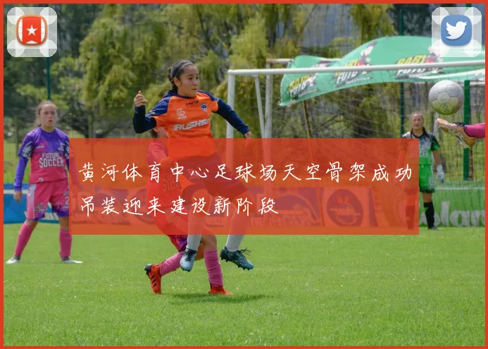 黄河体育中心足球场天空骨架成功吊装迎来建设新阶段