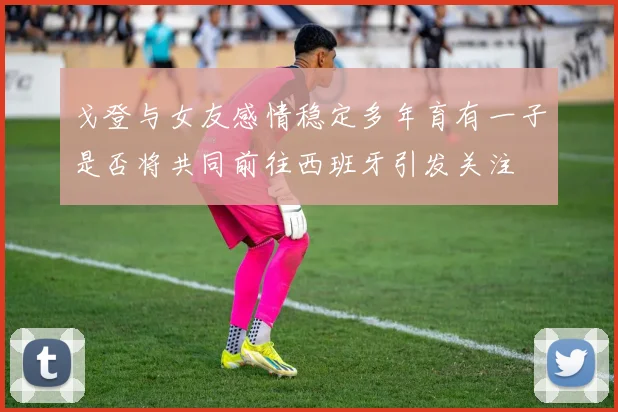 戈登与女友感情稳定多年育有一子是否将共同前往西班牙引发关注
