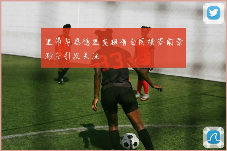 里昂与恩德里克租借合同续签前景渺茫引发关注