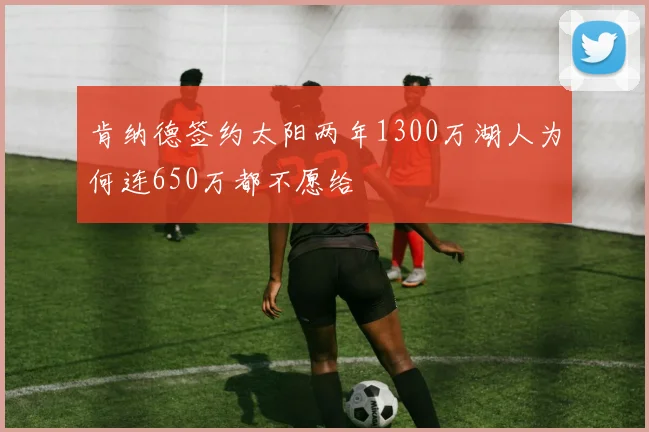 肯纳德签约太阳两年1300万湖人为何连650万都不愿给