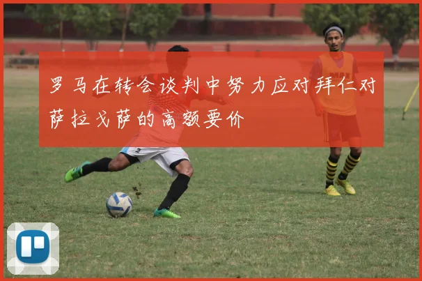 罗马在转会谈判中努力应对拜仁对萨拉戈萨的高额要价
