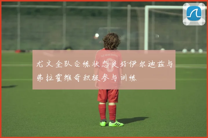 尤文全队合练状态良好伊尔迪兹与弗拉霍维奇积极参与训练