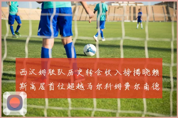 西汉姆联队历史转会收入榜揭晓赖斯高居首位超越马尔科姆费尔南德斯