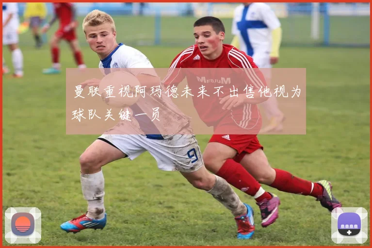 曼联重视阿玛德未来不出售他视为球队关键一员