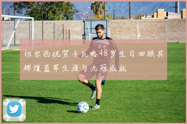 切尔西祝贺卡瓦略48岁生日回顾其辉煌蓝军生涯与九冠成就